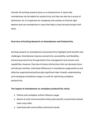Overall, the existing research gives us a mixed picture. It seems like
smartphones can be helpful for productivity, but they can also be a source of
distraction. So, it's important for companies and workers to find the right
balance and use smartphones in ways that help us stay focused and get stuff
done.
Overview of Existing Research on Smartphones and Productivity:
Existing research on smartphones and productivity highlights both benefits and
challenges. Smartphones improve connectivity, accessibility, and flexibility,
enhancing productivity through better time management and remote work
capabilities. However, they also introduce distractions that can decrease focus
and disrupt workflow. Individual differences in smartphone usage patterns and
effective organizational policies play significant roles. Overall, understanding
and managing smartphone usage is crucial for optimizing workplace
productivity.
The impact of smartphones on workplace productivity varies:
● Policies and workplace culture influence usage.
● Nature of work: Communication-heavy jobs benefit; concentration-based
tasks may suffer.
● Individual self-control affects distraction levels.
 