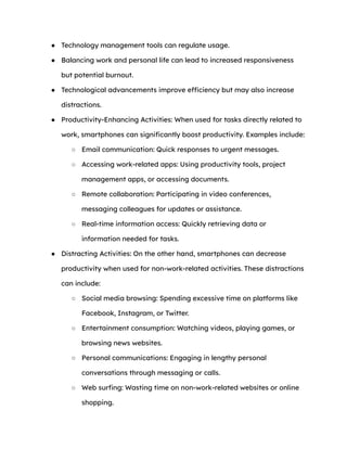 ● Technology management tools can regulate usage.
● Balancing work and personal life can lead to increased responsiveness
but potential burnout.
● Technological advancements improve efficiency but may also increase
distractions.
● Productivity-Enhancing Activities: When used for tasks directly related to
work, smartphones can significantly boost productivity. Examples include:
○ Email communication: Quick responses to urgent messages.
○ Accessing work-related apps: Using productivity tools, project
management apps, or accessing documents.
○ Remote collaboration: Participating in video conferences,
messaging colleagues for updates or assistance.
○ Real-time information access: Quickly retrieving data or
information needed for tasks.
● Distracting Activities: On the other hand, smartphones can decrease
productivity when used for non-work-related activities. These distractions
can include:
○ Social media browsing: Spending excessive time on platforms like
Facebook, Instagram, or Twitter.
○ Entertainment consumption: Watching videos, playing games, or
browsing news websites.
○ Personal communications: Engaging in lengthy personal
conversations through messaging or calls.
○ Web surfing: Wasting time on non-work-related websites or online
shopping.
 