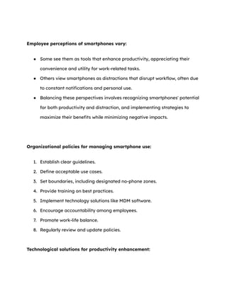 Employee perceptions of smartphones vary:
● Some see them as tools that enhance productivity, appreciating their
convenience and utility for work-related tasks.
● Others view smartphones as distractions that disrupt workflow, often due
to constant notifications and personal use.
● Balancing these perspectives involves recognizing smartphones' potential
for both productivity and distraction, and implementing strategies to
maximize their benefits while minimizing negative impacts.
Organizational policies for managing smartphone use:
1. Establish clear guidelines.
2. Define acceptable use cases.
3. Set boundaries, including designated no-phone zones.
4. Provide training on best practices.
5. Implement technology solutions like MDM software.
6. Encourage accountability among employees.
7. Promote work-life balance.
8. Regularly review and update policies.
Technological solutions for productivity enhancement:
 