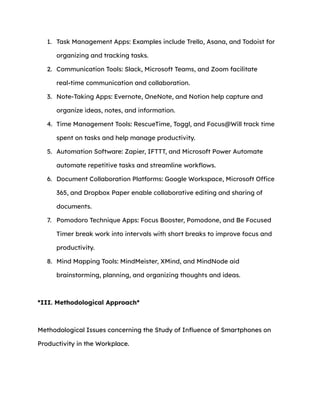 1. Task Management Apps: Examples include Trello, Asana, and Todoist for
organizing and tracking tasks.
2. Communication Tools: Slack, Microsoft Teams, and Zoom facilitate
real-time communication and collaboration.
3. Note-Taking Apps: Evernote, OneNote, and Notion help capture and
organize ideas, notes, and information.
4. Time Management Tools: RescueTime, Toggl, and Focus@Will track time
spent on tasks and help manage productivity.
5. Automation Software: Zapier, IFTTT, and Microsoft Power Automate
automate repetitive tasks and streamline workflows.
6. Document Collaboration Platforms: Google Workspace, Microsoft Office
365, and Dropbox Paper enable collaborative editing and sharing of
documents.
7. Pomodoro Technique Apps: Focus Booster, Pomodone, and Be Focused
Timer break work into intervals with short breaks to improve focus and
productivity.
8. Mind Mapping Tools: MindMeister, XMind, and MindNode aid
brainstorming, planning, and organizing thoughts and ideas.
*III. Methodological Approach*
Methodological Issues concerning the Study of Influence of Smartphones on
Productivity in the Workplace.
 