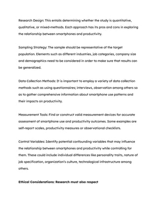 Research Design: This entails determining whether the study is quantitative,
qualitative, or mixed-methods. Each approach has its pros and cons in exploring
the relationship between smartphones and productivity.
Sampling Strategy: The sample should be representative of the target
population. Elements such as different industries, job categories, company size
and demographics need to be considered in order to make sure that results can
be generalized.
Data Collection Methods: It is important to employ a variety of data collection
methods such as using questionnaires; interviews, observation among others so
as to gather comprehensive information about smartphone use patterns and
their impacts on productivity.
Measurement Tools: Find or construct valid measurement devices for accurate
assessment of smartphone use and productivity outcomes. Some examples are
self-report scales, productivity measures or observational checklists.
Control Variables: Identify potential confounding variables that may influence
the relationship between smartphones and productivity while controlling for
them. These could include individual differences like personality traits, nature of
job specification, organization’s culture, technological infrastructure among
others.
Ethical Considerations: Research must also respect
 