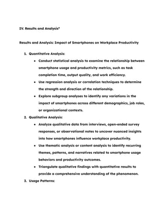 IV. Results and Analysis*
Results and Analysis: Impact of Smartphones on Workplace Productivity
1. Quantitative Analysis:
● Conduct statistical analysis to examine the relationship between
smartphone usage and productivity metrics, such as task
completion time, output quality, and work efficiency.
● Use regression analysis or correlation techniques to determine
the strength and direction of the relationship.
● Explore subgroup analyses to identify any variations in the
impact of smartphones across different demographics, job roles,
or organizational contexts.
2. Qualitative Analysis:
● Analyze qualitative data from interviews, open-ended survey
responses, or observational notes to uncover nuanced insights
into how smartphones influence workplace productivity.
● Use thematic analysis or content analysis to identify recurring
themes, patterns, and narratives related to smartphone usage
behaviors and productivity outcomes.
● Triangulate qualitative findings with quantitative results to
provide a comprehensive understanding of the phenomenon.
3. Usage Patterns:
 