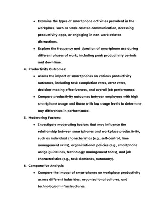 ● Examine the types of smartphone activities prevalent in the
workplace, such as work-related communication, accessing
productivity apps, or engaging in non-work-related
distractions.
● Explore the frequency and duration of smartphone use during
different phases of work, including peak productivity periods
and downtime.
4. Productivity Outcomes:
● Assess the impact of smartphones on various productivity
outcomes, including task completion rates, error rates,
decision-making effectiveness, and overall job performance.
● Compare productivity outcomes between employees with high
smartphone usage and those with low usage levels to determine
any differences in performance.
5. Moderating Factors:
● Investigate moderating factors that may influence the
relationship between smartphones and workplace productivity,
such as individual characteristics (e.g., self-control, time
management skills), organizational policies (e.g., smartphone
usage guidelines, technology management tools), and job
characteristics (e.g., task demands, autonomy).
6. Comparative Analysis:
● Compare the impact of smartphones on workplace productivity
across different industries, organizational cultures, and
technological infrastructures.
 