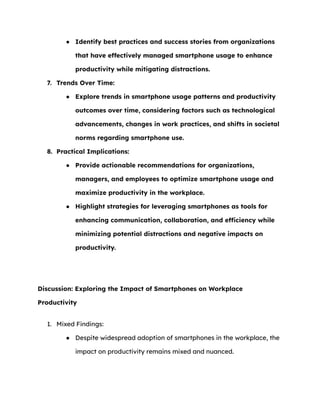 ● Identify best practices and success stories from organizations
that have effectively managed smartphone usage to enhance
productivity while mitigating distractions.
7. Trends Over Time:
● Explore trends in smartphone usage patterns and productivity
outcomes over time, considering factors such as technological
advancements, changes in work practices, and shifts in societal
norms regarding smartphone use.
8. Practical Implications:
● Provide actionable recommendations for organizations,
managers, and employees to optimize smartphone usage and
maximize productivity in the workplace.
● Highlight strategies for leveraging smartphones as tools for
enhancing communication, collaboration, and efficiency while
minimizing potential distractions and negative impacts on
productivity.
Discussion: Exploring the Impact of Smartphones on Workplace
Productivity
1. Mixed Findings:
● Despite widespread adoption of smartphones in the workplace, the
impact on productivity remains mixed and nuanced.
 