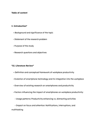 Table of content
I. Introduction*
- Background and significance of the topic
- Statement of the research problem
- Purpose of the study
- Research questions and objectives
*II. Literature Review*
- Definition and conceptual framework of workplace productivity
- Evolution of smartphone technology and its integration into the workplace
- Overview of existing research on smartphones and productivity
- Factors influencing the impact of smartphones on workplace productivity:
- Usage patterns: Productivity-enhancing vs. distracting activities
- Impact on focus and attention: Notifications, interruptions, and
multitasking
 