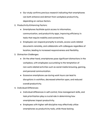 ● Our study confirms previous research indicating that smartphones
can both enhance and detract from workplace productivity,
depending on various factors.
2. Productivity-Enhancing Factors:
● Smartphones facilitate quick access to information,
communication, and productivity apps, improving efficiency in
tasks that require mobility and connectivity.
● Employees can respond promptly to emails, access work-related
documents remotely, and collaborate with colleagues regardless of
location, leading to increased responsiveness and flexibility.
3. Distraction Challenges:
● On the other hand, smartphones pose significant distractions in the
workplace, with employees succumbing to the temptation of
non-work-related activities such as social media browsing, gaming,
and personal communication.
● Excessive smartphone use during work hours can lead to
disruptions in workflow, decreased attention span, and reduced
overall productivity.
4. Individual Differences:
● Individual differences in self-control, time management skills, and
task prioritization play a crucial role in determining how
smartphones impact productivity.
● Employees with higher self-discipline may effectively utilize
smartphones as productivity tools, while those lacking
 