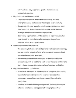 self-regulation may experience greater distractions and
productivity declines.
5. Organizational Policies and Culture:
● Organizational policies and culture significantly influence
smartphone usage patterns and their impact on productivity.
● Companies with clear guidelines, technology management tools,
and a culture of accountability may mitigate distractions and
leverage smartphones to enhance productivity.
● Conversely, organizations with lax policies or a permissive culture
may struggle to control smartphone usage and experience
negative productivity consequences.
6. Balancing Work and Personal Life:
● The boundary between work and personal life becomes increasingly
blurred with the ubiquity of smartphones, raising concerns about
employee burnout and well-being.
● While smartphones enable employees to stay connected and
productive outside of traditional work hours, they also contribute to
work-related stress and the expectation of constant availability.
7. Recommendations for Optimization:
● To optimize the impact of smartphones on workplace productivity,
organizations should implement a balanced approach that
encourages responsible smartphone usage while minimizing
distractions.
● This may involve establishing clear policies, providing training on
effective smartphone management, leveraging technology
 