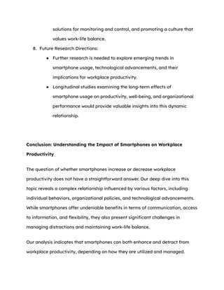 solutions for monitoring and control, and promoting a culture that
values work-life balance.
8. Future Research Directions:
● Further research is needed to explore emerging trends in
smartphone usage, technological advancements, and their
implications for workplace productivity.
● Longitudinal studies examining the long-term effects of
smartphone usage on productivity, well-being, and organizational
performance would provide valuable insights into this dynamic
relationship.
Conclusion: Understanding the Impact of Smartphones on Workplace
Productivity
The question of whether smartphones increase or decrease workplace
productivity does not have a straightforward answer. Our deep dive into this
topic reveals a complex relationship influenced by various factors, including
individual behaviors, organizational policies, and technological advancements.
While smartphones offer undeniable benefits in terms of communication, access
to information, and flexibility, they also present significant challenges in
managing distractions and maintaining work-life balance.
Our analysis indicates that smartphones can both enhance and detract from
workplace productivity, depending on how they are utilized and managed.
 