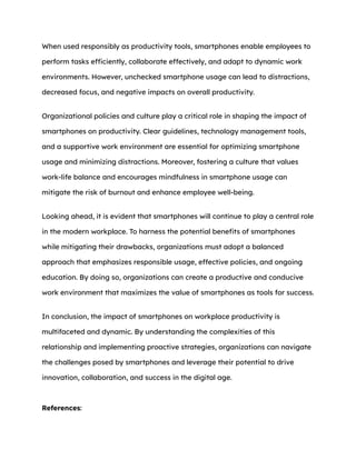 When used responsibly as productivity tools, smartphones enable employees to
perform tasks efficiently, collaborate effectively, and adapt to dynamic work
environments. However, unchecked smartphone usage can lead to distractions,
decreased focus, and negative impacts on overall productivity.
Organizational policies and culture play a critical role in shaping the impact of
smartphones on productivity. Clear guidelines, technology management tools,
and a supportive work environment are essential for optimizing smartphone
usage and minimizing distractions. Moreover, fostering a culture that values
work-life balance and encourages mindfulness in smartphone usage can
mitigate the risk of burnout and enhance employee well-being.
Looking ahead, it is evident that smartphones will continue to play a central role
in the modern workplace. To harness the potential benefits of smartphones
while mitigating their drawbacks, organizations must adopt a balanced
approach that emphasizes responsible usage, effective policies, and ongoing
education. By doing so, organizations can create a productive and conducive
work environment that maximizes the value of smartphones as tools for success.
In conclusion, the impact of smartphones on workplace productivity is
multifaceted and dynamic. By understanding the complexities of this
relationship and implementing proactive strategies, organizations can navigate
the challenges posed by smartphones and leverage their potential to drive
innovation, collaboration, and success in the digital age.
References:
 