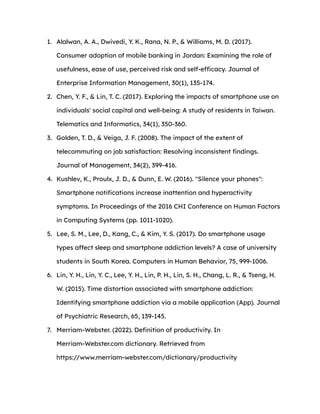 1. Alalwan, A. A., Dwivedi, Y. K., Rana, N. P., & Williams, M. D. (2017).
Consumer adoption of mobile banking in Jordan: Examining the role of
usefulness, ease of use, perceived risk and self-efficacy. Journal of
Enterprise Information Management, 30(1), 135-174.
2. Chen, Y. F., & Lin, T. C. (2017). Exploring the impacts of smartphone use on
individuals' social capital and well-being: A study of residents in Taiwan.
Telematics and Informatics, 34(1), 350-360.
3. Golden, T. D., & Veiga, J. F. (2008). The impact of the extent of
telecommuting on job satisfaction: Resolving inconsistent findings.
Journal of Management, 34(2), 399-416.
4. Kushlev, K., Proulx, J. D., & Dunn, E. W. (2016). "Silence your phones":
Smartphone notifications increase inattention and hyperactivity
symptoms. In Proceedings of the 2016 CHI Conference on Human Factors
in Computing Systems (pp. 1011-1020).
5. Lee, S. M., Lee, D., Kang, C., & Kim, Y. S. (2017). Do smartphone usage
types affect sleep and smartphone addiction levels? A case of university
students in South Korea. Computers in Human Behavior, 75, 999-1006.
6. Lin, Y. H., Lin, Y. C., Lee, Y. H., Lin, P. H., Lin, S. H., Chang, L. R., & Tseng, H.
W. (2015). Time distortion associated with smartphone addiction:
Identifying smartphone addiction via a mobile application (App). Journal
of Psychiatric Research, 65, 139-145.
7. Merriam-Webster. (2022). Definition of productivity. In
Merriam-Webster.com dictionary. Retrieved from
https://www.merriam-webster.com/dictionary/productivity
 