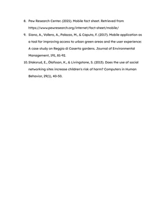 8. Pew Research Center. (2021). Mobile fact sheet. Retrieved from
https://www.pewresearch.org/internet/fact-sheet/mobile/
9. Siano, A., Vollero, A., Palazzo, M., & Caputo, F. (2017). Mobile application as
a tool for improving access to urban green areas and the user experience:
A case study on Reggia di Caserta gardens. Journal of Environmental
Management, 191, 81-92.
10. Staksrud, E., Ólafsson, K., & Livingstone, S. (2013). Does the use of social
networking sites increase children's risk of harm? Computers in Human
Behavior, 29(1), 40-50.
 