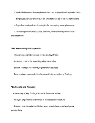 - Work-life balance: Blurring boundaries and implications for productivity
- Employee perceptions: Views on smartphones as tools vs. distractions
- Organizational policies: Strategies for managing smartphone use
- Technological solutions: Apps, features, and tools for productivity
enhancement
*III. Methodological Approach*
- Research design: Literature review and synthesis
- Inclusion criteria for selecting relevant studies
- Search strategy for identifying literature sources
- Data analysis approach: Synthesis and interpretation of findings
*IV. Results and Analysis*
- Summary of key findings from the literature review
- Analysis of patterns and trends in the research literature
- Insights into the relationship between smartphones and workplace
productivity
 