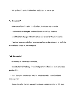 - Discussion of conflicting findings and areas of consensus
*V. Discussion*
- Interpretation of results: Implications for theory and practice
- Examination of strengths and limitations of existing research
- Identification of gaps in the literature and areas for future research
- Practical recommendations for organizations and employees to optimize
smartphone usage in the workplace
*VI. Conclusion*
- Summary of the research findings
- Contribution to the body of knowledge on smartphones and workplace
productivity
- Final thoughts on the topic and its implications for organizational
management
- Suggestions for further research to deepen understanding in this area
 