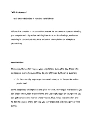 *VII. References*
- List of cited sources in Harvard style format
This outline provides a structured framework for your research paper, allowing
you to systematically review existing literature, analyze findings, and draw
meaningful conclusions about the impact of smartphones on workplace
productivity.
Introduction:
Think about how often you use your smartphone during the day. These little
devices are everywhere, and they do a lot of things. But here's a question:
- Do they actually help us get more work done, or do they make us less
productive?
Some people say smartphones are great for work. They argue that because you
can check emails, look at documents, and use helpful apps on your phone, you
can get work done no matter where you are. Plus, things like reminders and
to-do lists on your phone can help you stay organized and manage your time
better.
 