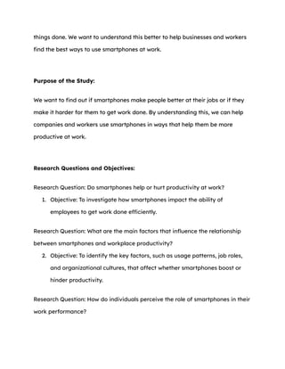 things done. We want to understand this better to help businesses and workers
find the best ways to use smartphones at work.
Purpose of the Study:
We want to find out if smartphones make people better at their jobs or if they
make it harder for them to get work done. By understanding this, we can help
companies and workers use smartphones in ways that help them be more
productive at work.
Research Questions and Objectives:
Research Question: Do smartphones help or hurt productivity at work?
1. Objective: To investigate how smartphones impact the ability of
employees to get work done efficiently.
Research Question: What are the main factors that influence the relationship
between smartphones and workplace productivity?
2. Objective: To identify the key factors, such as usage patterns, job roles,
and organizational cultures, that affect whether smartphones boost or
hinder productivity.
Research Question: How do individuals perceive the role of smartphones in their
work performance?
 