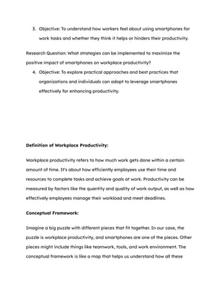 3. Objective: To understand how workers feel about using smartphones for
work tasks and whether they think it helps or hinders their productivity.
Research Question: What strategies can be implemented to maximize the
positive impact of smartphones on workplace productivity?
4. Objective: To explore practical approaches and best practices that
organizations and individuals can adopt to leverage smartphones
effectively for enhancing productivity.
Definition of Workplace Productivity:
Workplace productivity refers to how much work gets done within a certain
amount of time. It's about how efficiently employees use their time and
resources to complete tasks and achieve goals at work. Productivity can be
measured by factors like the quantity and quality of work output, as well as how
effectively employees manage their workload and meet deadlines.
Conceptual Framework:
Imagine a big puzzle with different pieces that fit together. In our case, the
puzzle is workplace productivity, and smartphones are one of the pieces. Other
pieces might include things like teamwork, tools, and work environment. The
conceptual framework is like a map that helps us understand how all these
 