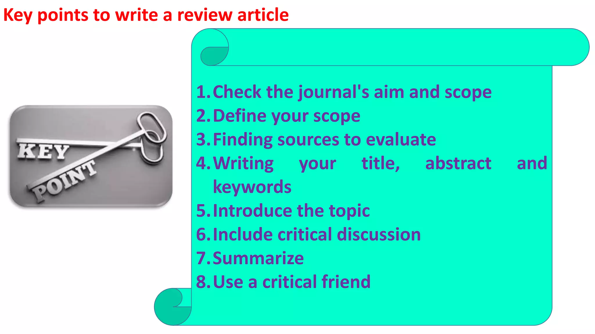 1.Check the journal's aim and scope
2.Define your scope
3.Finding sources to evaluate
4.Writing your title, abstract and
keywords
5.Introduce the topic
6.Include critical discussion
7.Summarize
8.Use a critical friend
Key points to write a review article
 