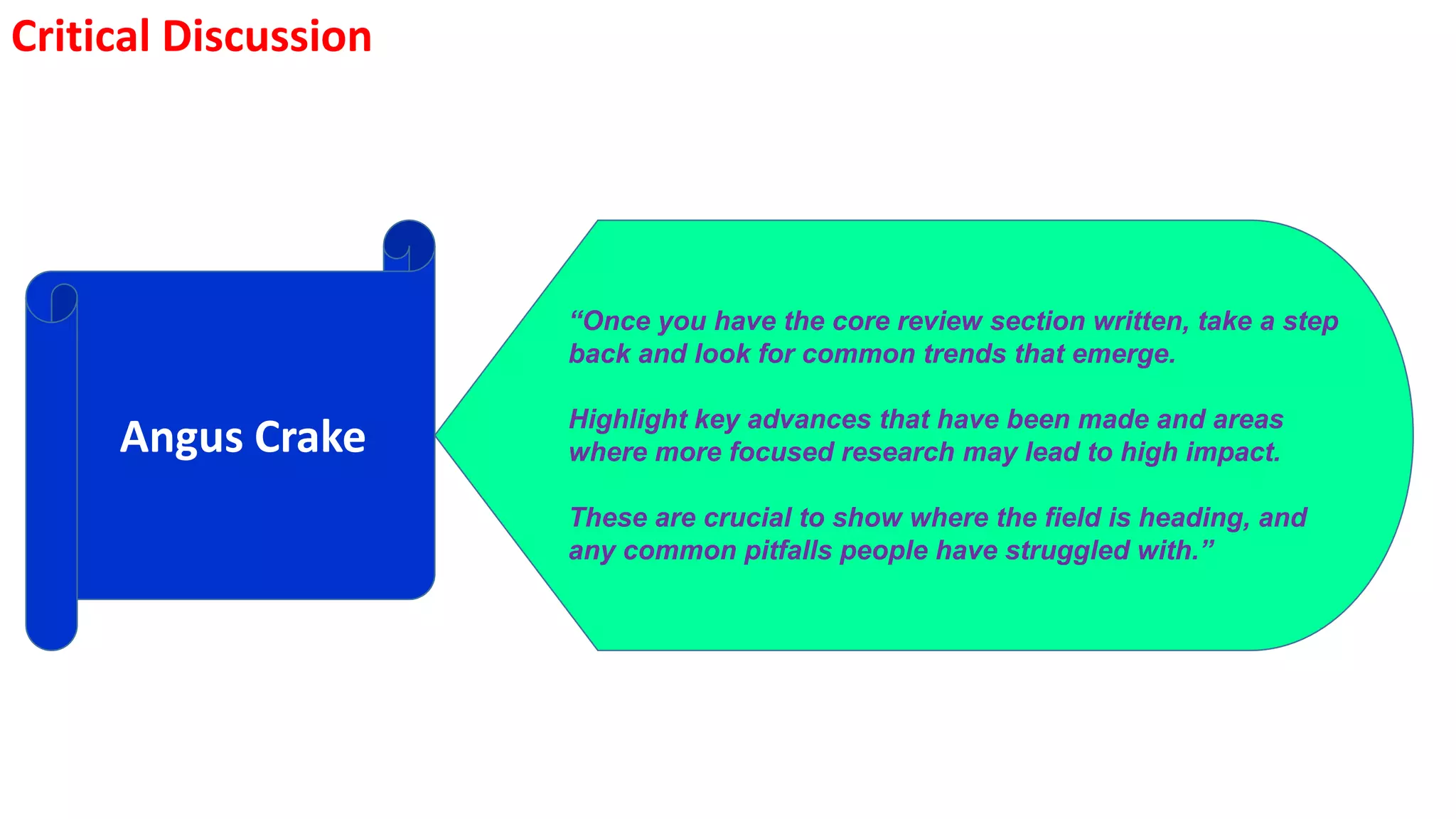 Critical Discussion
Angus Crake
“Once you have the core review section written, take a step
back and look for common trends that emerge.
Highlight key advances that have been made and areas
where more focused research may lead to high impact.
These are crucial to show where the field is heading, and
any common pitfalls people have struggled with.”
 