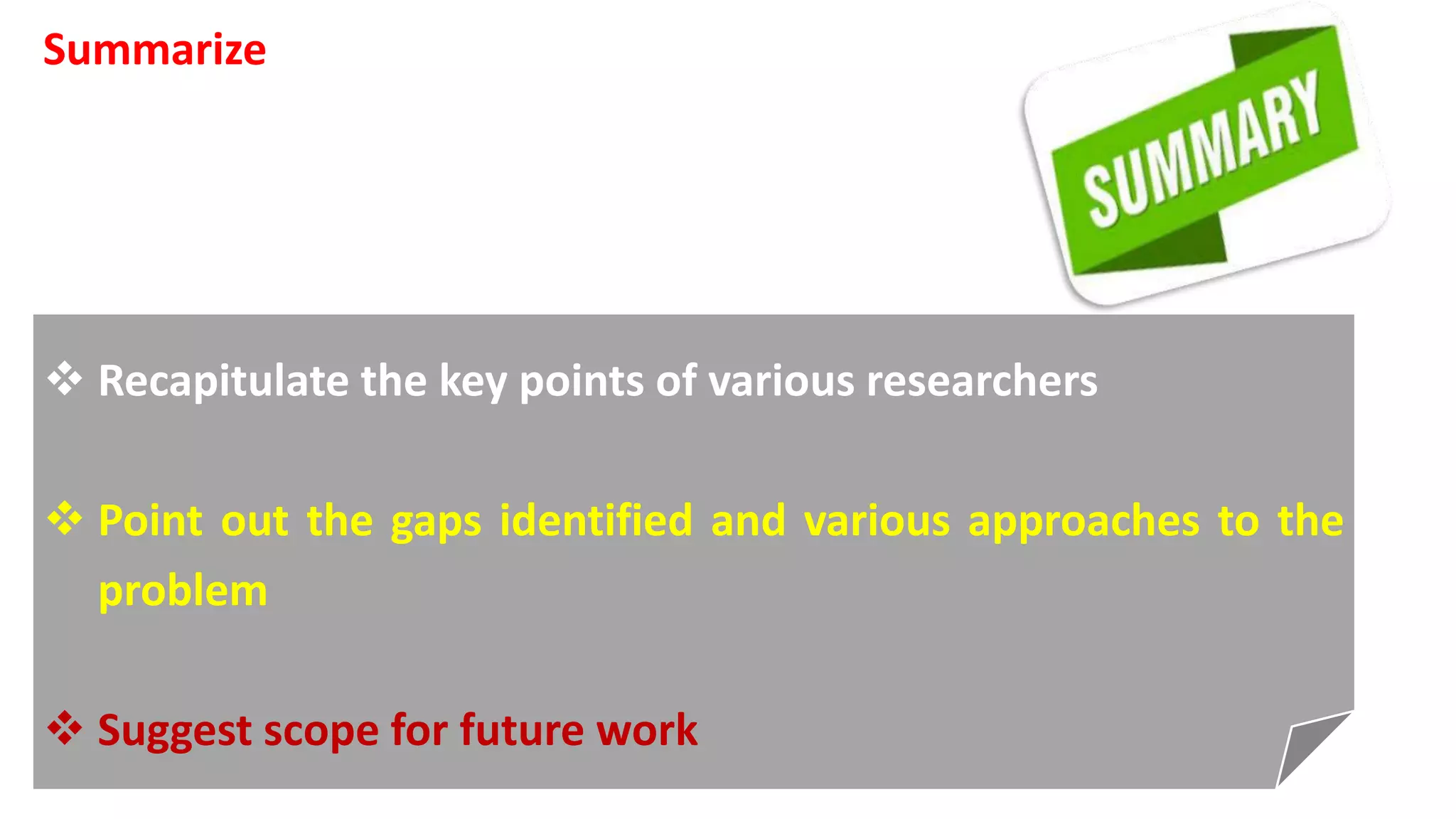 Summarize
 Recapitulate the key points of various researchers
 Point out the gaps identified and various approaches to the
problem
 Suggest scope for future work
 