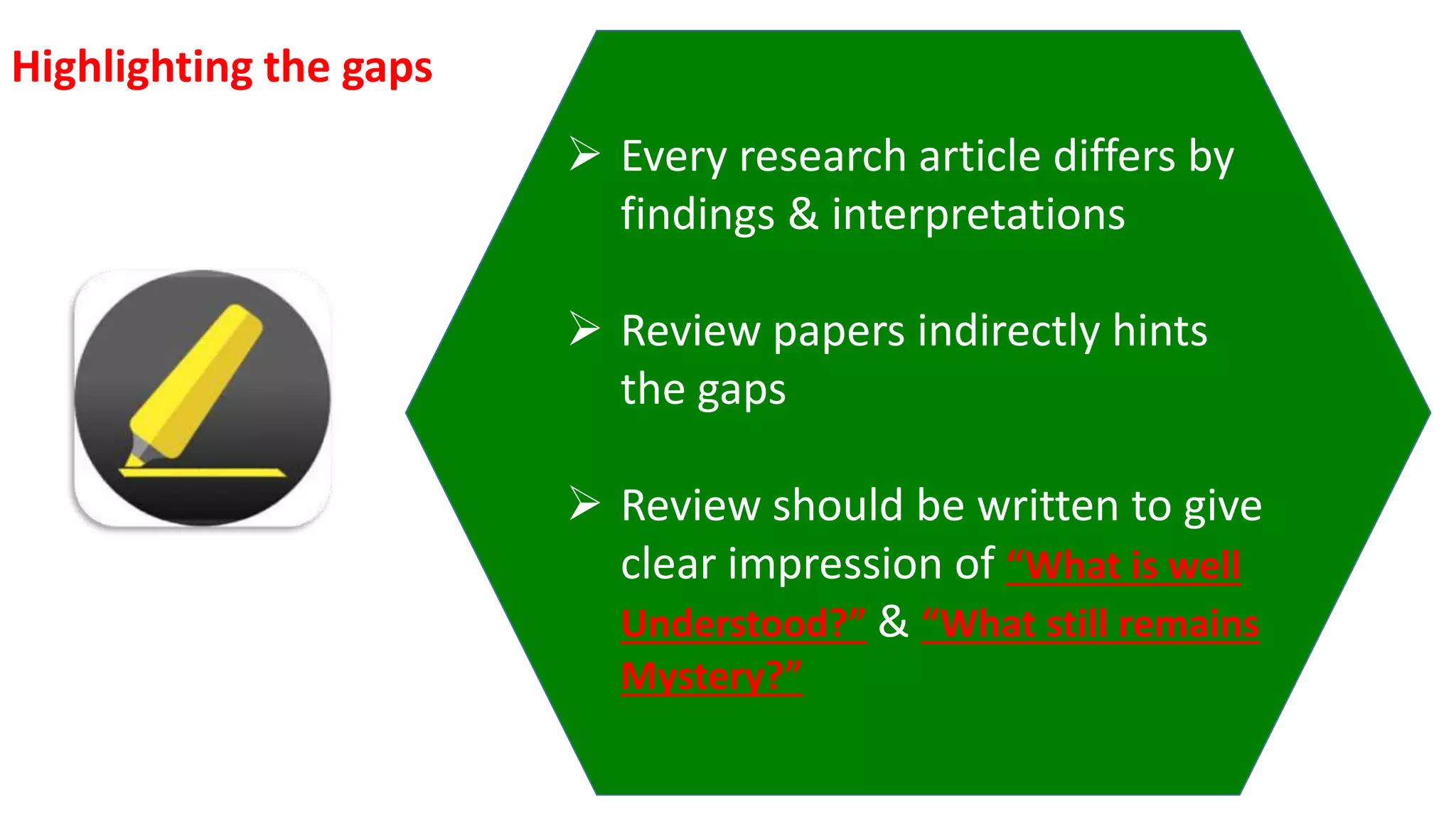  Every research article differs by
findings & interpretations
 Review papers indirectly hints
the gaps
 Review should be written to give
clear impression of “What is well
Understood?” & “What still remains
Mystery?”
Highlighting the gaps
 