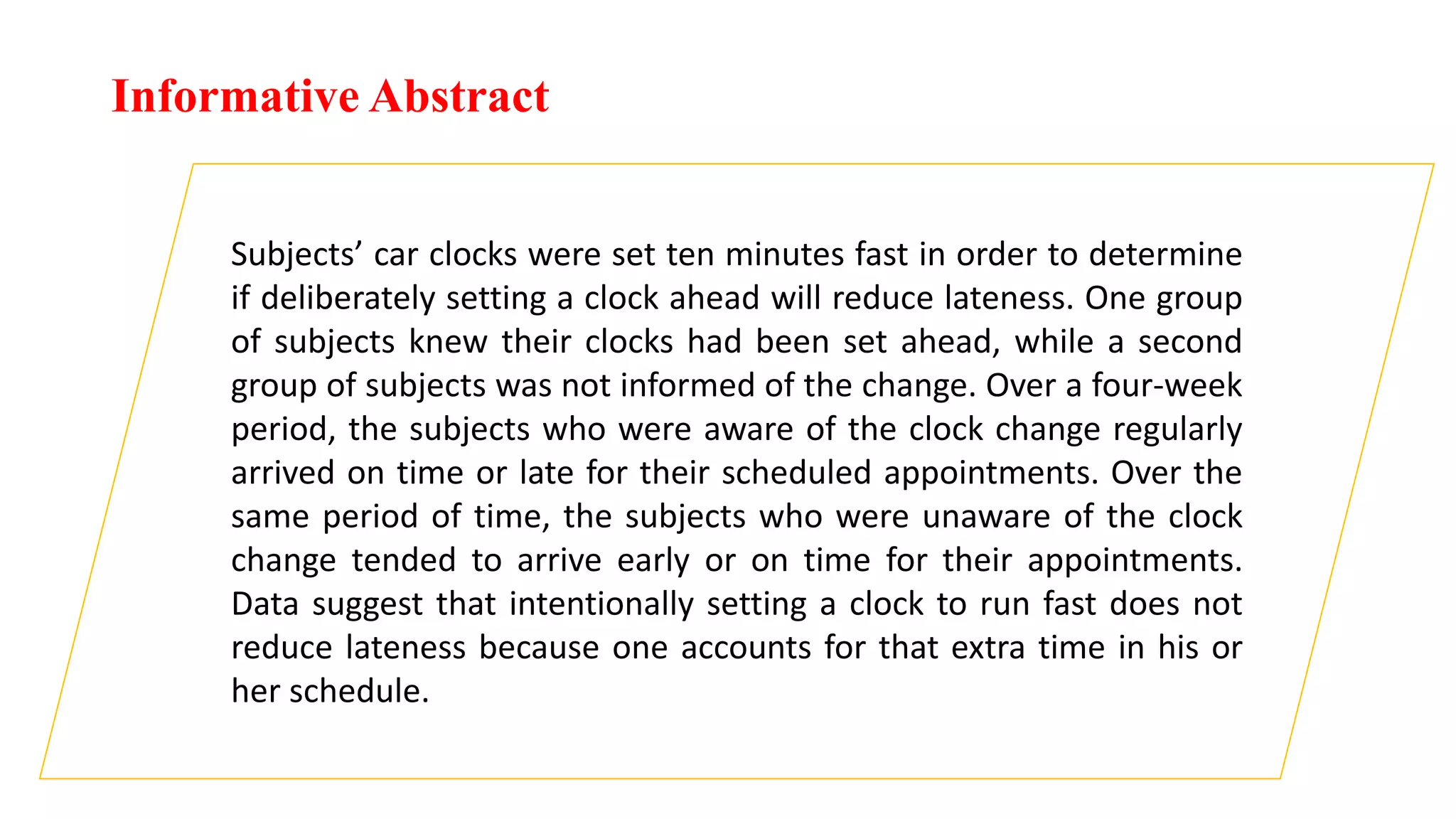 Informative Abstract
Subjects’ car clocks were set ten minutes fast in order to determine
if deliberately setting a clock ahead will reduce lateness. One group
of subjects knew their clocks had been set ahead, while a second
group of subjects was not informed of the change. Over a four-week
period, the subjects who were aware of the clock change regularly
arrived on time or late for their scheduled appointments. Over the
same period of time, the subjects who were unaware of the clock
change tended to arrive early or on time for their appointments.
Data suggest that intentionally setting a clock to run fast does not
reduce lateness because one accounts for that extra time in his or
her schedule.
 