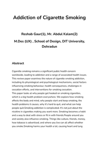 ‭
Addiction of Cigarette Smoking‬
‭
Reshab Gaur(1), Mr. Abdul Kalam(2)‬
‭
M.Des (UX) , School of Design, DIT University,‬
‭
Dehradun‬
‭
Abstract‬
‭
Cigarette smoking remains a significant public health concern‬
‭
worldwide, leading to addiction and a range of associated health issues.‬
‭
This review paper examines the nature of cigarette smoking addiction,‬
‭
including its physiological and psychological mechanisms, social factors‬
‭
influencing smoking behaviour, health consequences, challenges in‬
‭
cessation efforts, and interventions for smoking cessation.‬
‭
This paper looks at why people get hooked on smoking cigarettes,‬
‭
which is a big health problem everywhere. We explore how smoking‬
‭
affects the body and mind, why people start and keep smoking, the‬
‭
health problems it causes, why it's hard to quit, and what can help‬
‭
people quit.Smoking addiction is complicated. It's not just about the‬
‭
nicotine in cigarettes making you want more. Smoking becomes a habit‬
‭
and a way to deal with stress or fit in with friends.People around you‬
‭
and society also influence smoking. Things like culture, friends, money,‬
‭
how tobacco is advertised, and where you live can all affect whether‬
‭
you smoke.Smoking harms your health a lot, causing heart and lung‬
 