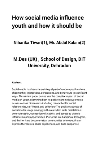 ‭
How social media influence‬
‭
youth and how it should be‬
‭
Niharika Tiwari(1), Mr. Abdul Kalam(2)‬
‭
M.Des (UX) , School of Design, DIT‬
‭
University, Dehradun‬
‭
Abstract‬
‭
Social media has become an integral part of modern youth culture,‬
‭
shaping their interactions, perceptions, and behaviours in significant‬
‭
ways. This review paper delves into the complex impact of social‬
‭
media on youth, examining both its positive and negative effects‬
‭
across various dimensions including mental health, social‬
‭
relationships, self-image, and behaviour.The positive aspects of‬
‭
social media usage among youth are evident in its facilitation of‬
‭
communication, connection with peers, and access to diverse‬
‭
information and opportunities. Platforms like Facebook, Instagram,‬
‭
and Twitter have become virtual communities where youth can‬
‭
express themselves, share experiences, and build supportive‬
 