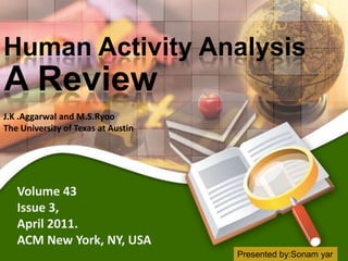 Human Activity Analysis
A Review
J.K .Aggarwal and M.S.Ryoo
The University of Texas at Austin




   Volume 43
   Issue 3,
   April 2011.
   ACM New York, NY, USA
                                    Presented by:Sonam yar
 