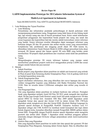 Review Paper 04
LADM Implementation Prototype for 3D Cadastre Information System of
Multi-Level Apartment in Indonesia
Yanto BUDISUSANTO, Trias ADITYA and Rochmad MURYAMTO, Indonesia
1. Latar Belakang dan Tujuan Penelitian
a. Latar Belakang
Pertumbuhan dan infrastruktur penduduk perkembangan di daerah perkotaan telah
memperpanjang pemanfaatan ruang. Penggunaan ruang tidak hanya di atas bidang tanah
lagi, tapi menuju ruang atas dan di bawah permukaan bumi. Kunci untuk keberhasilan
pengelolaan penggunaan dan kepemilikan benda properti dan ruang atas tanah dan
sesuai kegunaan dan kepemilikan hak-hak mereka adalah ketersediaan sistem informasi
yang handal. Sistem informasi tersebut diharapkan dapat menangani informasi yang
berkaitan dengan 2D dan 3D geometri dan atribut mereka sesuai yang mencerminkan
kompleksitas hak, pembatasan dan tanggung jawab objek 3D. Oleh karena itu,
dibutuhkan Administrasi Tanah Domain Model (LADM) sebagai penyediaan kelas dasar
termasuk 2D Satuan spasial dan Satuan spasial 3D serta RRR yang berlaku untuk
memfasilitasi 3D properti objek pendaftaran dan visualisasi untuk tanah dan pendaftaran
ruang.
b. Tujuan
Mengembangkan prototipe 3D sistem informasi kadaster yang mampu untuk
memfasilitasi pendaftaran properti multi-level menggunakan prinsip LADM dan sesuai
dengan standar hukum dan jasa nasional
2. Metode
a. Subjek Penelitian
Benda properti yang digunakan dalam penelitian ini adalah unit komersial yang terletak
di Plaza di pusat Kota Semarang disebut Simpanglima Plasa. Unit di gedung multi-level
ini berhak kepemilikan strata title.
b. Teknik Pengumpulan Data
Seperti disebutkan sebelumnya, data yang dihasilkan dari survei lapangan dan rencana
validasi menggambar kegiatan yang dilakukan oleh Badan Pertanahan Nasional dan
UGM. Data ini tersedia dalam CADformat sedangkan data atribut yang tersedia di
koran.
c. Alat Pengumpul Data
Alat yang digunakan dalam penelitian ini meliputi hardware dan software. Perangkat
lunak yang digunakan meliputi AutoCAD Peta 3D 2011 untuk mengedit dan membuat
objek 3D dan juga Google Earth Ekstensi untuk AutoCAD untuk mengkonversi 3D data
spasial DWG ke format kml. Autodesk 3DS Max 2009 adalah digunakan untuk
mengubah format data spasial dari format CAD ke dalam format 3DS. FWTools
digunakan untuk mengkonversi data dari format KML (Keyhole Markup Language) ke
geometri spasial disimpan di PostgreSQL PostGIS. Enterprise Architect versi 9.3
digunakan sebagai alat UML KASUS ke membuat model konseptual dan logis dalam
bentuk diagram kelas, kemudian dihasilkan menjadi PostgreSQL DBMS aplikasi dalam
format DDL. PostgreSQL dengan PostGIS ekstensi spasial digunakan untuk mengelola
geometri dan atribut tabel. Delphi 7 digunakan untuk membuat pengguna aplikasi
antarmuka dengan dukungan GLScene sebagai perpustakaan untuk memvisualisasikan
objek 3D.
d. Analisis Data yang Digunakan
Data yang digunakan dalam penelitian ini terdiri dari data spasial dari geometri 3D dari
Simpanglima Plasa Bangunan, Semarang dalam format digital. Data itu dihasilkan dari
 