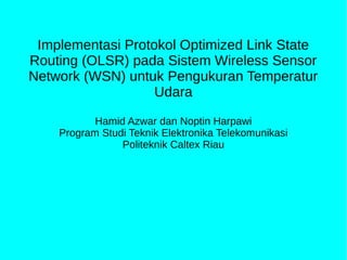 Implementasi Protokol Optimized Link State 
Routing (OLSR) pada Sistem Wireless Sensor 
Network (WSN) untuk Pengukuran Temperatur 
Udara 
Hamid Azwar dan Noptin Harpawi 
Program Studi Teknik Elektronika Telekomunikasi 
Politeknik Caltex Riau 
 