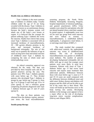 Health risks on children with diabetes
        Type 1 diabetes is the most common       screening program, the North Wales
type of diabetes in children today. Usually      Diabetic Retinopathy Screening Program,
children under the age of 16 are being           hospital departments of chemical pathology,
revealed with the disease. Type 1 diabetes in    and general practitioners (GPs). Urine
children is known as an autoimmune disease       samples were asked for and patients who did
because the body’s immune system will            not attend hospital clinics send their samples
attack one of the body’s own tissues or          by postal request. A nephropathy score was
organs. It is believed that the younger the      set for each age group from renal outcome
patient suffering Type 1 diabetes the worse      and were ranked as: normal, 1;
the outcome. Studies have shown that young       macroalbuminuria, 2; established diabetic
onset Type 1 diabetes is associated with an      nephropathy, 3; progressive renal failure, 4;
increased incidence of macroalbuminuria,         or end-stage renal failure (ESRF), 5.
20 - 200 µg/min albumin proteins in the
urine, and increased incidence of                        The study resulted that compared
background retinopathy. The aim of this          with adult-onset controls, the nephropathy
study was to quantify the influence of age at    outcome was worse in childhood-onset
onset on long-term renal and retinal outcome     diabetes.    The     risk   of    developing
of childhood onset Type 1 diabetes by            macroalbuminuria was greater in childhood
comparing the rates at which renal and           onset diabetes. The number of patients
retinal pathology occur.                         developing background retinopathy did not
                                                 differ with age at onset but younger onset
                                                 patients were more likely to need laser
        An ethical committee approval was
                                                 treatment. Patients with onset of Type 1
obtained for the study. The data was
                                                 diabetes before age 15 had worse renal
provided by three hospital units and all 74
                                                 outcome and require more treatment than
general practices serving the area. The
                                                 adult-onset patients. Differences between
patients were 98% Type 1 diabetic patients
                                                 those with onset before age 5, onset at 5–9
with onset before age 15. They divided
                                                 and 10–14 years are small compared with
patients who developed Type 1 diabetes in
                                                 the difference between childhood onset and
groups by age: before age 5 (group 1), from
                                                 adult onset. Kidney disease and diabetes will
age 5 to 9 (group 2) and from age 10 to 14
                                                 progress and the child will not be able to get
years (group 3), and a reference group
                                                 rid of the waste that is their blood. This
comprising all patients diagnosed with Type
                                                 waste will build up and become toxic to the
1 diabetes between ages 21 and 25 years
                                                 body turning into uremia. Developing
(group 4).
                                                 diabetes in the teenage years appears to have
                                                 a major effect on the risk of developing
       The data on these patients was
                                                 long-term micro vascular complications.
obtained from the diabetes register, patients’
                                                 (Harvey and Allagoa 2003).
case notes, the local microalbuminuria

Insulin pump therapy
 