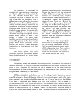 As technology is developed in                quality of life and it decreases parental stress
medicine, it is important that new treatments        because the glucose levels are maintained
are efficient and harmful for the patients. In       and the children do not argue that much. A
the U.S., 186,300 children have been                 research was conducted using sixty-two
diagnosed with type 1 diabetes and each              middle and high school children (ages 12–
year 15,000 more are diagnosed. Type 1               17) with type 1 diabetes, and the parents in
diabetes can result and develop in serious           charge of them. Twenty-six (42%) of the
like cardiovascular disease, blindness, nerve        children were using the pumps at the time of
damage and kidney damage. Researchers are            the study and 36 (58%) were using MDI. A
focusing on establishing effective methods           written informed consent was obtained from
to control blood glucose levels. Currently,          the parents. The data collected was:
insulin levels are managed via multiple daily        children’s age, date of diabetes diagnosis,
injections (MDI), but an increasing number           and most recent blood glucose levels. Also,
of children are using insulin pumps. Insulin         the parents completed a measure of
pumps deliver insulin 24 hours a day                 parenting stress and the children completed
through a catheter. This allows more                 a measure of quality of life.
flexibility nutrition choices and may lead to
more stable glucose levels. These insulin                     The outcome of the study indicated
pumps better mimic pancreatic insulin                that children on insulin pump therapy are
delivery and provide a more predictable              not very different from children receiving
insulin effect on blood glucose levels than          MDI in terms of metabolic control, quality
injections.                                          of life and parenting stress. These results are
                                                     similar to previous studies. The similar
       The insulin pumps have three                  results may be associated with advances in
advantages over MDI. The children achieve            MDI therapy. (Yelena et al. 2010).
better metabolic control, they have a higher


CONCLUSION

        Studies have shown that diabetes is a hereditary disease. By following the condition’s
metabolic phenotypes in offspring, researchers demonstrated that the disease is inherited from
parent to child. Symptoms and conditions that lead to diabetes such as low birth weight and
insulin secretion are seen in children with parents with who suffer the same conditions. Even
though diabetes is hereditary, it is preventable.

        Children with diabetic family history and who do not keep a healthy life style are at great
risk of developing the disease. Diabetes in children is very serious because it leads to big health
issues at an early age. A study with children under and over 15 year of age showed that children
fewer than 15 diagnosed with diabetes have more renal problems. This is caused by
microalbuminaria, high levels of protein in the urine. This can lead to kidney problems and even
kidney failure. It is important to develop an effective treatment for children because they are not
capable on understanding the risk of diabetes. Children care for having a good time, which is
why the new insulin pump therapy is ideal for them. The pump regulates the glucose levels in the
 