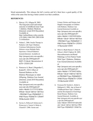 blood automatically. This releases the kid’s worries and let’s them have a good quality of life
while at the same time having a better control over their condition.

REFERENCES

       1. Harvey J.N, Allagoa B. 2003.                        Urinary Nitrites and Nitrates And
          The long-term renal and retinal                     Doppler Sonography in Children
          outcome of childhood onset Type                     with Diabetes. Diabetes Care
          1 diabetes. Diabetic Medicine                       Journal [Ienternet] Available at:
          [Internet]. [cited 2010 December]                   http://proquest.umi.com.uprcdb.c
          Available at:                                       ayey.upr.edu:2048/pqdweb?
          http://onlinelibrary.wiley.com/do
                                                              index=0&did=1184538281&Src
          i/10.1046/j.1464-5491.2003.0106
          2.x/references                                      hMode=1&sid=1&Fmt=4&VInst
                                                              =PROD&VType=PQD&RQT=3
       2. Nahata L. 2006. Insulin Therapy in
                                                              09&VName=PQD&TS=1292851
          Pediatric with Type I Diabetes:
                                                              157&clientId=45093
          Continuos Subcutaneous Insulin
          Infusion versus Multiple Daily                  5. Sllers E, Blydt-Hansen T, Dean H,
          Injections. Clinical Pediatrics                    Gibson I, Birk P, Ogborn M. 2009.
          Journal [Internet] Available at:                   Macroalbuminaria and Renal
          http://proquest.umi.com.uprcdb.c                    Pathology in First Nation Youth
          ayey.upr.edu:2048/pqdweb?                           With Type 2 Diabetes. Diabetes
          RQT=511&sid=5&restriction=4                         Care Journal [Internet] Available
          &TS=1292851289                                      at:
                                                              http://proquest.umi.com.uprcdb.c
       3. Penesova A, Bunt J, Bogardus C,
                                                              ayey.upr.edu:2048/pqdweb?
          Krakoff J. 2010. Effect of
                                                              index=0&did=1787504221&Src
          Paternal Diabetes on Pre-
                                                              hMode=1&sid=10&Fmt=4&VIn
          Diabetic Phenotypes in Adult
                                                              st=PROD&VType=PQD&RQT=
          Offspring. Diabetes Care Journal
                                                              309&VName=PQD&TS=129285
          [Internet]. [cited 2010 December]
                                                              1918&clientId=45093
          Available at:
          http://proquest.umi.com.uprcdb.c                6. Svensson M, Nytröm L, Schön S,
          ayey.upr.edu:2048/pqdweb?                          Dahlquist G. 2006. Age at Onset of
          index=4&did=2115752321&Src                         Childhood-Onset Type 1 Diabetes
          hMode=1&sid=2&Fmt=3&VInst                          and the Development of End-Stage
          =PROD&VType=PQD&RQT=3                              Renal Disease. Diabetes Care
          09&VName=PQD&TS=1286487                            Journal [Internet]. Available at:
          989&clientId=45093                                 http://proquest.umi.com.uprcdb.caye
                                                             y.upr.edu:2048/pqdweb?
       4. Savino A, Pelliccia P, Schiavone C,                index=0&did=1005241031&SrchM
          Primavera A, Tumini S, Mohn A,                     ode=1&sid=1&Fmt=4&VInst=PRO
          Chiarelli F. 2006. Serum and                       D&VType=PQD&RQT=309&VNa
 