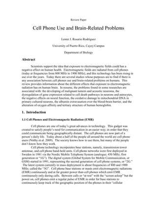 Review Paper


         Cell Phone Use and Brain-Related Problems

                                Lester J. Rosario Rodríguez

                         University of Puerto Rico, Cayey Campus

                                  Department of Biology

Abstract
        Scientists support the idea that exposure to electromagnetic fields could has a
negative effect on human health. Electromagnetic fields are radiated from cell phones
(today at frequencies from 800 MHz to 1900 MHz), and this technology has been rising in
use over the years. Today there are several studies whose purposes are to find if there is
any association between cell phones use and brain-related problems on humans. This
review provides information about the different effects that exposure to electromagnetic
radiation has on human brain. In resume, the problems found in some researches are
associated with: the developing of malignant tumors and acoustic neuroma, the
dysregulation of gene expression related to cell death pathways in neurons and astrocytes,
the negative effects on neural function, the oxidative damage to mitochondrial DNA in
primary cultured neurons, the albumin extravasation over the blood-brain barrier, and the
alteration of oxygen affinity and tertiary structure of human hemoglobin.

1. Introduction

1.1 Cell Phones and Electromagnetic Radiation (EMR)

        Cell phones are one of today’s great advances in technology. This gadget was
created to satisfy people’s need for communication in an easier way; in order that they
could communicate being geographically distant. The cell phones are now part of a
person’s daily life. Today about a half of the people all around the world are cell phone
users (Nittby et al. 2009). The society knows how to use them, but many of the people
don’t know how they work.
        Cell phone technology incorporates base stations, namely, transmission tower
antennae, and cell phone hand-held units. Cell phone networks were first deployed in
Sweden in 1981 via the Nordic Mobile Telephone System (analogue; 450 MHz; first
generation or ―1G‖). The digital system (Global System for Mobile Communication, or
GSM) started in 1991, representing the second generation of cell phone systems, or ―2G.‖
 The latest system currently in mass deployment is about frequencies of 800 and 1900
MHz; called the ―3G‖. Cell phone base stations or masts emit electromagnetic radiations
(EMR) continuously and at far greater power than cell phones which emit EMR
continuously only during calls. Between calls or ―at rest‖ with the ―screen asleep‖ but the
power on, cell phones emit a regular pulse of EMR in order for base stations to
continuously keep track of the geographic position of the phones in their ―cellular
 