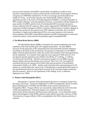 nervous system diseases and mtDNA is particularly susceptible to oxidative stress.
Scientists exposed primary cultured cortical neurons to pulsed RF electromagnetic fields at
a frequency of 1800 MHz modulated by 217 Hz at an average special absorption rate
(SAR) of 2 W/kg. At 24 h after exposure, they found that RF radiation induced a
significant increase in the levels of 8-hydroxyguanine (8-OHdG), a common biomarker of
DNA oxidative damage, in the mitochondria of neurons. Concomitant with this finding, the
copy number of mtDNA and the levels of mitochondrial RNA transcripts showed an
obvious reduction after RF exposure. These results suggested that 1800 MHz RF radiation
could cause oxidative damage to mtDNA in primary cultured neurons. Oxidative damage to
mtDNA may account for the neurotoxicity of RF radiation in the brain. (Xu et al.2010).
According to Campisi and collaborators (2010), even acute exposure to low intensity
electromagnetic field (EMF) inducesROS production and DNA fragmentation in astrocytes
in primary cultures, which represent the principal target of modulated EMF.

4. The Blood-Brain Barrier (BBB)

        The Blood-Brain Barrier (BBB) is formed by the vascular endothelial cells of the
capillaries of the brain and the glial cells wrapped around them. An intact BBB is
necessary for the protection of the mammalian brain from potentially harmful substances
circulating in the blood. In the normal brain, the passage of compounds over the BBB is
highly restricted and homeostasis within the sensitive environment of the brain parenchyma
can be maintained. In a research, forty-eight rats were exposed in TEM-cells for 2 h at
non-thermal specific absorption rates (SARs) of 0 mW/kg, 0.12 mW/kg, 1.2 mW/kg,
12 mW/kg and 120 mW/kg. Albumin extravasation (escape) over the BBB, neuronal
albumin uptake and neuronal damage were assessed. There was a low, but significant
correlation between the exposure level (SAR-value) and occurrence of focal albumin
extravasation (Nittby et al. 2009). Another study found that after exposing humans for 30
minutes to a mobile phone the serum levels of transthyretin (a cerebrospinal fluid carrier of
the thyroid hormone thyroxine and retinol) increased in the last blood sample recollected
after the exposure. However, the significance of this finding, if any, is unknown
(Söderqvist et al. 2009).

5. Human Adult Hemoglobin (HbA)

        Hemoglobin is a protein whose physiological function is to transport oxygen from
the lungs to the tissues. Seyed and collaborators in 2009 investigated the effects of mobile
phone radiofrequency (910 MHz and 940 MHz) on the structure and function of
hemoglobin (HbA). Oxygen affinity was measured by sodium dithionite with Ultraviolet–
visible spectrophotometer. Structural changes were studied by circular dichroism
(characterizes protein structure) and fluorescence spectroscopy. It was found that mobile
phone electromagnetic fields (EMFs) altered oxygen affinity and tertiary structure of HbA.
 The decrease of oxygen affinity of HbA corresponded to the EMFs intensity and time of
exposure.
 