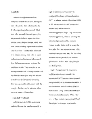 Stem Cells                                          high-dose immunosuppression with

                                                    peripheral blood stem cell transplantation
  There are two types of stem cells,
                                                    (SCT) in selected patients (Openshaw 2000).
embryonic and adult stem cells. Embryonic
                                                    In this investigation they are trying to see
stem cells are the stem cells found in the
                                                    how the body will react to the
developing embryo of a mammal. Adult
                                                    immunosuppressive drugs. They need to use
stem cells, also called somatic stem cells,
                                                    immunosuppression, which is lowering the
are present in different organs like bone
                                                    intensity of protection of the immune
marrow, liver, peripheral blood, brain, and
                                                    system, in order for the body to accept the
heart. Stem cells help repair the body of any
                                                    stem cells. They are autologous stem cells,
kind of disease. There has been treatment
                                                    meaning from your own body, but since they
even for cancer using stem cells. In recent
                                                    are extracted and preserved the immune
studies scientists have extracted stem cells
                                                    system could mistake them for a pathogen
from the bone marrow as a treatment for
                                                    and destroy them.
multiple sclerosis. They are trying to use
                                                      Eighty-five patients with progressive
autologous stem cells. Autologous stem cells
                                                    Multiple sclerosis were treated with
are stem cells from your body but they are
                                                    autologous HSCT (hematopoietic stem cell
extracted and preserved in a laboratory.
                                                    transplantation) in 20 centers and reported to
They are preserved in a laboratory with the
                                                    the autoimmune disease working party of
objective that they can be taken out when
                                                    the European Group for Blood and Marrow
you need a stem cell transplant.
                                                    Transplantation (Fassas et al 2002). Fifty-
  Stem Cell Treatment
                                                    two of these patients representing 61% of
  Multiple sclerosis (MS) is an immune-
                                                    the subjects in the study were females
mediated disease that may be amenable to


                                                3
 