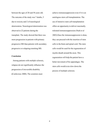 between the ages of 20 and 58 years old.            achieve immunosuppression even if it is an

The outcome of the study was 7 deaths, 5            autologous stem cell transplantation. The

due to toxicity and 2 of neurological               use of intensive stem cell transplantation

deterioration. Neurological deterioration was       offers an opportunity to deliver maximally

observed in 22 patients during the                  tolerated immunosuppression (Nash et al

transplant. The study showed that there was         2003).Once the immunosuppression is done,

more progression in patients with primary           they can proceed with the insertion of stem

progressive MS than patients with secondary         cells in the brain and spinal cord. The stem

progressive or relapsing-remitting MS.              cells would be used for the regeneration of

                                                    myelin sheath around the axon. This
Conclusion
                                                    regeneration will help the patient have a
 Among patients with multiple sclerosis,
                                                    better movement of his appendages. The
relapses do not significantly influence the
                                                    stem cells would even slow down the
progression of irreversible disability
                                                    process of multiple sclerosis.
(Confavreux 2000). The scientists must




                                                4
 