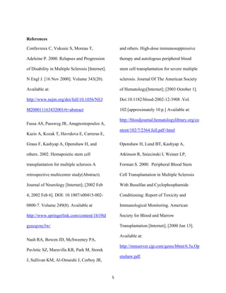 References

Confavreux C, Vukusic S, Moreau T,                    and others. High-dose immunosuppressive

Adeleine P. 2000. Relapses and Progression            therapy and autologous peripheral blood

of Disability in Multiple Sclerosis [Internet].       stem cell transplantation for severe multiple

N Engl J. [16 Nov 2000]. Volume 343(20).              sclerosis. Journal Of The American Society

Available at:                                         of Hematology[Internet]; [2003 October 1].

http://www.nejm.org/doi/full/10.1056/NEJ              Doi:10.1182/blood-2002-12-3908 .Vol.

M200011163432001#t=abstract                           102:[approximately 10 p.] Available at:

                                                      http://bloodjournal.hematologylibrary.org/co
Fassa AS, Passweg JR, Anagnostopoulos A,
                                                      ntent/102/7/2364.full.pdf+html
Kazis A, Kozak T, Havrdova E, Carreras E,

Graus F, Kashyap A, Openshaw H, and                   Openshaw H, Lund BT, Kashyap A,

others. 2002. Hemapoietic stem cell                   Atkinson R, Sniecinski I, Weiner LP,

transplantation for multiple sclerosis A              Forman S. 2000. Peripheral Blood Stem

retrospective multicenter study(Abstract).            Cell Transplantation in Multiple Sclerosis

Journal of Neurology [Internet]; [2002 Feb            With Busulfan and Cyclophosphamide

4; 2002 Feb 6]. DOI: 10.1007/s00415-002-              Conditioning: Report of Toxicity and

0800-7. Volume 249(8). Available at                   Immunological Monitoring. American

http://www.springerlink.com/content/1b19ld            Society for Blood and Marrow

gyecqvny3w/                                           Transplantation [Internet]; [2000 Jun 13].

                                                      Available at:
Nash RA, Bowen JD, McSweeney PA,
                                                      http://mmserver.cjp.com/gems/bbmt/6.5a.Op
Pavletic SZ, Maravilla KR, Park M, Storek
                                                      enshaw.pdf.
J, Sullivan KM, Al-Omaishi J, Corboy JR,


                                                  5
 