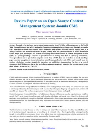 ISSN 2350-1022
International Journal of Recent Research in Mathematics Computer Science and Information Technology
Vol. 1, Issue 2, pp: (95-98), Month: October 2014 – March 2015, Available at: www.paperpublications.org
Page | 95
Paper Publications
Review Paper on an Open Source Content
Management System: Joomla CMS
Miss. Vaishali Sunil Bhirud
Bachelor of Engineering, Student, Department of Computer Science & Engineering,
Shri Sant Gadge Baba College of Engineering & Technology, Bhusawal - 425203, Maharashtra, India
Abstract: Joomla is a free and open source content management system (CMS) for publishing content on the World
Wide Web and intranets and a Web application framework that can also be used separately. Joomla is written in
PHP, uses object-oriented programming (OOP) techniques and software drawing pattern, supplies data in a
MySQL database, and include features such as page caching, RSS feed, printable version of pages, information
flashes, blogs, polls, investigate, and sustain for language internationalization. A content management system
(CMS) is a system providing a collection of procedures used to manage work flow in a two-way environment.
These procedures can be physical or computer-based. Here a CMS, data can be defined as nearly anything:
papers, movies, text, pictures, phone information, scientific data, and so forward. CMSs are frequently used for
storing, calculating, revising, semantically elevating, and publishing documentation. Serving as a central
storehouse, the CMS increases the version level of new updates to an already presented file. Version control is one
of the primary advantages of a CMS.[1]
Keywords: Joomla, Drupal, Content Management Systems.
I. INTRODUCTION
CMS is used tool to manage website content and depository for in sequence. CMS is a software package that lets us to
construct a website that can be quickly and easily updated by your non-technical staff member. These release source
systems are produced and supported by a community of developers, and can be downloaded with no cost. A web presence
is critical for almost each nonprofit, but create websites can be daunting.
It can take a lot of time, money and technical capability, which are frequently in short supply. And just because you have
a website up and running doesn’t mean your work is done. We still require charge up with preservation, updates and
desirable new features. This is where an open source Content Management System can help.[2]
Content Management Systems (CMS) have evolved into more than just publishing at ease, but organization our workflow
as well. CMS’s at the present time allow you to easily imagine, edit, index, and issue at ease, while giving designers and
developers more flexibility in customizing their look and functionality. Even if there are many that require advanced skills
to operate successfully, this piece of writing is going to cover a select few that offer a balance between drawing, code, and
end-user usability.
II. JOOMLA FILE STRUCTURE
The file structure is exactly the same as in the or simply a /site folder. The view, models, etc. of the site and admin parts
are by default completely separated, and have nothing to do with each other - the site part and the admin part can be
thought of as two different components! A view in the /admin folder may contain a counterpart with the same name in the
/site folder, yet these two views have nothing in common but their name are.[3]
When sharing any code between site and admin applications, classes should be designed with great care to avoid the
possibility of a site user executing admin actions.[3]
 
