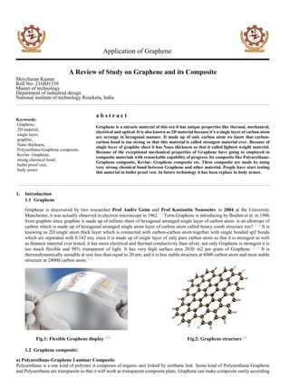 Application of Graphene
A Review of Study on Graphene and its Composite
Shivcharan Kumar
Roll No- 216ID1338
Master of technology
Department of industrial design
National institute of technology Rourkela, India
Keywords:
Graphene,
2D material,
single layer,
graphite,
Nano thickness,
Polyurethane-Graphene composite,
Kevlar- Graphene,
strong chemical bond,
bullet proof vest,
body armor.
a b s t r a c t
Graphene is a miracle material of this era it has unique properties like thermal, mechanical,
electrical and optical. It is also known as 2D material because it’s a single layer of carbon atom
are arrange in hexagonal manner. It made up of only carbon atom we know that carbon-
carbon bond is too strong so that this material is called strongest material ever. Because of
single layer of graphite sheet it has Nano thickness so that it called lightest weight material.
Because of the exceptional mechanical properties of Graphene have going to employed in
composite materials with remarkable capability of progress. Its composite like Polyurethane-
Graphene composite, Kevlar- Graphene composite etc. These composite are made by using
very strong chemical bond between Graphene and other material. People have start testing
this material in bullet proof vest. In future technology it has been replace in body armor.
1. Introduction
1.1 Graphene
Graphene is discovered by two researcher Prof Andre Geim and Prof Kostantin Nonoselov in 2004 at the University
Manchester, it was actually observed in electron microscope in 1962.[1]
Term Graphene is introducing by Boehm et al. in 1986
from graphite since graphite is made up of infinite sheet of hexagonal arranged single layer of carbon atom. is an allotrope of
carbon which is made up of hexagonal arranged single atom layer of carbon atom called honey comb structure too? [1,2]
It is
knowing as 2D single atom thick layer which is connected with carbon-carbon atom together with single bonded sp2 bonds
which are separated with 0.142 nm, since it is made up of single layer of only pure carbon atom so that it is strongest as well
as thinnest material ever tested, it has more electrical and thermal conductivity than silver, not only Graphene is strongest it is
too much flexible and 98% transparent of light. It has very high surface area 2630 m2 per gram of Graphene. [1,3]
It is
thermodynamically unstable at size less than equal to 20 nm, and it is less stable structure at 6000 carbon atom and most stable
structure at 24000 carbon atom. [1]
Fig.1: Flexible Graphene display [11]
Fig.2: Graphene structure [7]
1.2 Graphene composite:
a) Polyurethane-Graphene Laminar Composite
Polyurethane is a one kind of polymer it composes of organic unit linked by urethane link. Some kind of Polyurethane Graphene
and Polyurethane are transparent so that it will work as transparent composite plate. Graphene can make composite easily according
 