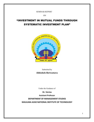 1
SEMINAR REPORT
ON
“INVESTMENT IN MUTUAL FUNDS THROUGH
SYSTEMATIC INVESTMENT PLAN”
Submitted by
Abhishek Shrivastava
Under the Guidance of
Dr. Verma
Assistant Professor
DEPARTMENT OF MANAGEMENT STUDIES
MAULANA AZAD NATIONAL INSTITUTE OF TECHNOLOGY
 