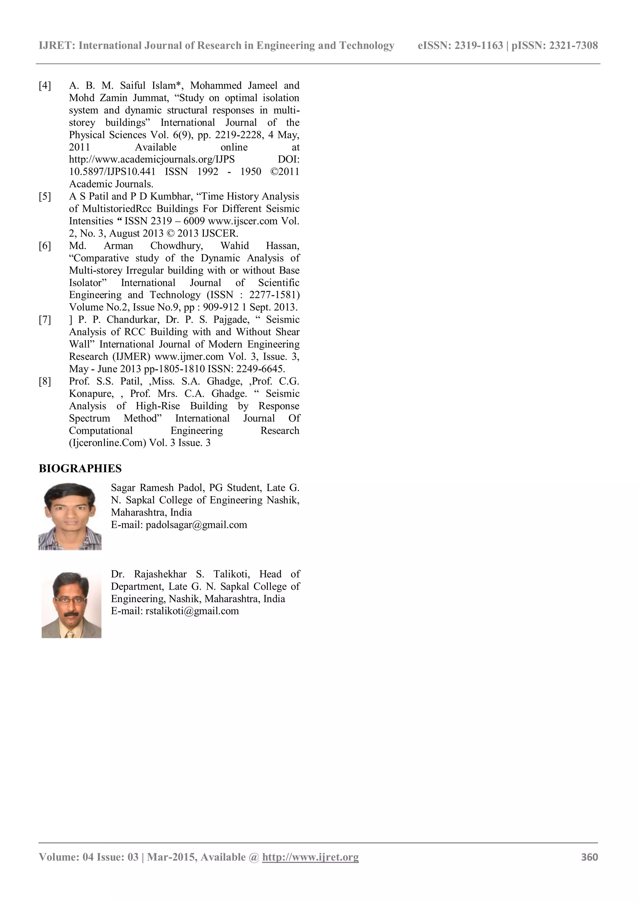 IJRET: International Journal of Research in Engineering and Technology eISSN: 2319-1163 | pISSN: 2321-7308
_______________________________________________________________________________________
Volume: 04 Issue: 03 | Mar-2015, Available @ http://www.ijret.org 360
[4] A. B. M. Saiful Islam*, Mohammed Jameel and
Mohd Zamin Jummat, “Study on optimal isolation
system and dynamic structural responses in multi-
storey buildings” International Journal of the
Physical Sciences Vol. 6(9), pp. 2219-2228, 4 May,
2011 Available online at
http://www.academicjournals.org/IJPS DOI:
10.5897/IJPS10.441 ISSN 1992 - 1950 ©2011
Academic Journals.
[5] A S Patil and P D Kumbhar, “Time History Analysis
of MultistoriedRcc Buildings For Different Seismic
Intensities “ ISSN 2319 – 6009 www.ijscer.com Vol.
2, No. 3, August 2013 © 2013 IJSCER.
[6] Md. Arman Chowdhury, Wahid Hassan,
“Comparative study of the Dynamic Analysis of
Multi-storey Irregular building with or without Base
Isolator” International Journal of Scientific
Engineering and Technology (ISSN : 2277-1581)
Volume No.2, Issue No.9, pp : 909-912 1 Sept. 2013.
[7] ] P. P. Chandurkar, Dr. P. S. Pajgade, “ Seismic
Analysis of RCC Building with and Without Shear
Wall” International Journal of Modern Engineering
Research (IJMER) www.ijmer.com Vol. 3, Issue. 3,
May - June 2013 pp-1805-1810 ISSN: 2249-6645.
[8] Prof. S.S. Patil, ,Miss. S.A. Ghadge, ,Prof. C.G.
Konapure, , Prof. Mrs. C.A. Ghadge. “ Seismic
Analysis of High-Rise Building by Response
Spectrum Method” International Journal Of
Computational Engineering Research
(Ijceronline.Com) Vol. 3 Issue. 3
BIOGRAPHIES
Sagar Ramesh Padol, PG Student, Late G.
N. Sapkal College of Engineering Nashik,
Maharashtra, India
E-mail: padolsagar@gmail.com
Dr. Rajashekhar S. Talikoti, Head of
Department, Late G. N. Sapkal College of
Engineering, Nashik, Maharashtra, India
E-mail: rstalikoti@gmail.com
 