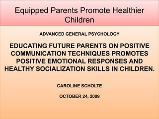 Equipped Parents Promote Healthier Children Advanced General PsychologyEducating Future Parents on Positive Communication Techniques Promotes Positive Emotional Responses and Healthy Socialization Skills in Children. Caroline Scholte October 24, 2009 