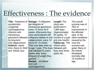 Effectiveness : The evidence
Title: Treatment of
symptomatic
congenital
cytomegalovirus
infection with
intravenous
ganciclovir followed
by long-term
oral valganciclovir
Authors: Jacob
Amir, Dana G. Wolf
and Itzhak Levy
Dosage: 5 milligrams
per kilogram of
intravenous ganciclovir,
every 12 hours for 6
weeks. Afterwards they
were administered 450
milligrams tablets of oral
valganciclovir, every 12
hours for t 6 weeks.
Then one daily dose up
to age 1 year. (The dose
was adjusted to child’s
growth after every
kilogram of weight they
gained)
Sample: 23 infants
born with
cytomegalovirus
Length: The
study was
performed in
1,800 days
(Approximately
60 weeks, 13
months or a year
and one month)
Follow-up: The
infants were
followed until
they were three
years old.
The overall
success was of
76% of
improvement in
the affected
ears. In the
other conditions
caused by the
virus the
success was
great. Many of
the infants
developed
normally after
12 months of
age.
 
