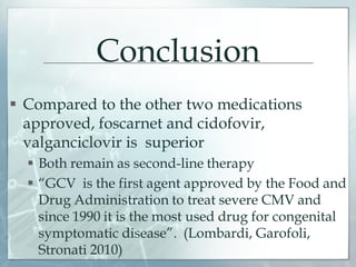 Conclusion
 Compared to the other two medications
approved, foscarnet and cidofovir,
valganciclovir is superior
 Both remain as second-line therapy
 “GCV is the first agent approved by the Food and
Drug Administration to treat severe CMV and
since 1990 it is the most used drug for congenital
symptomatic disease”. (Lombardi, Garofoli,
Stronati 2010)
 