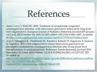 References
 Amir J, Levy I, Wolf DG. 2010. Treatment of symptomatic congenital
cytomegalovirus infection with intravenous ganciclovir followed by long-term
oral valganciclovir. European Journal of Pediatrics [Internet]; [revised 201 January
13; Cited: 2012 October 19]. DOI 10.1007/s00431-010-1176-9:1061–1067. Available
at: http://www.springerlink.com/content/bg650327335h16r0/fulltext.html
 Aoki T, Hasegawa K, Hashimoto M, Kaneko J, Kokudo N, Sugawara Y, Tamura
S, Togashi J. 2011. Oral valganciclovir versus intravenous ganciclovir as
preemptive treatment for cytomegalovirus infection after living donor liver
transplantation: A randomized trial. BioScience Trends [Internet]; [revised 2011
September 26; Cited: 2012 October 12].DOI:10.5582/bst.2011.v5.5.217:217-222.
Available at:
http://web.ebscohost.com.uprcdb.cayey.upr.edu:2048/ehost/pdfviewer/pdfvie
wer?sid=f754d515-ff02-48c5-a7be-
ba0eea36253a%40sessionmgr112&vid=5&hid=106
 