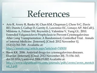 References
 Aris R, Avery R, Banks M, Chan KM, Chapman J, Chow S-C, Davis
RD, Dunitz J, Gallup D, Garrity E, Lawrence EC, Limaye AP, McCall J,
Milstone A, Palmer SM, Reynolds J, Valentine V, Yung GL. 2010.
Extended Valganciclovir Prophylaxis to Prevent Cytomegalovirus
After Lung Transplantation: A Randomized, Controlled Trial. Annals
of Internal Medicine. [Internet]; [Cited: 2012 November 1].
152(12):761-769. Available at:
http://annals.org/article.aspx?articleid=745830
 Biron KK. 2006. Antiviral drugs for cytomegalovirus diseases.
Elsevier. [Internet]; [Cited: 2012 November 20]. 71:154–163.
doi:10.1016/j.antiviral.2006.05.002 Available at:
http://www.idpublications.com/journals/pdfs/avres/avres_mostcit
ed_1.pdf
 