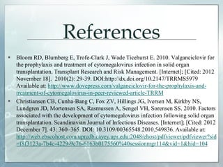References
 Bloom RD, Blumberg E, Trofe-Clark J, Wade Ticehurst E. 2010. Valganciclovir for
the prophylaxis and treatment of cytomegalovirus infection in solid organ
transplantation. Transplant Research and Risk Management. [Internet]; [Cited: 2012
November 18]. 2010(2): 29-39. DOI:http://dx.doi.org/10.2147/TRRMS5979
Available at: http://www.dovepress.com/valganciclovir-for-the-prophylaxis-and-
treatment-of-cytomegalovirus-in-peer-reviewed-article-TRRM
 Christiansen CB, Cunha-Bang C, Fox ZV, Hillings JG, Iversen M, Kirkby NS,
Lundgren JD, Mortensen SA, Rasmussen A, Sengel VH, Sorensen SS. 2010. Factors
associated with the development of cytomegalovirus infection following solid organ
transplantation. Scandinavian Journal of Infectious Diseases. [Internet]; [Cited: 2012
December 7]. 43: 360–365. DOI: 10.3109/00365548.2010.549836. Available at:
http://web.ebscohost.com.uprcdb.cayey.upr.edu:2048/ehost/pdfviewer/pdfviewer?sid
=f8f3123a-7b4c-4229-9c76-6163b0175560%40sessionmgr114&vid=1&hid=104
 