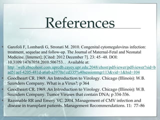 References
 Garofoli F, Lombardi G, Stronati M. 2010. Congenital cytomegalovirus infection:
treatment, sequelae and follow-up. The Journal of Maternal-Fetal and Neonatal
Medicine. [Internet]; [Cited: 2012 December 7]. 23: 45–48. DOI:
10.3109/14767058.2010.506753. . Available at:
http://web.ebscohost.com.uprcdb.cayey.upr.edu:2048/ehost/pdfviewer/pdfviewer?sid=b
ad51aef-4205-481d-a6a0-a3970a1cd335%40sessionmgr113&vid=1&hid=104
 Goodheart CR. 1969. An Introduction to Virology. Chicago (Illinois): W.B.
Saunders Company. What is a Virus?; p 364
 Goodheart CR. 1969. An Introduction to Virology. Chicago (Illinois): W.B.
Saunders Company. Tumor Viruses that contain DNA; p 334-336.
 Razonable RR and Emery VC. 2004. Management of CMV infection and
disease in transplant patients. Management Recommendations. 11: 77–86
 