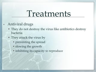 Treatments
 Antiviral drugs
 They do not destroy the virus like antibiotics destroy
bacteria
 They attack the virus by
 preventing the spread
 slowing the growth
 inhibiting its capacity to reproduce
 